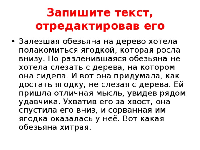 Запишите текст, отредактировав его Залезшая обезьяна на дерево хотела полакомиться ягодкой, которая росла внизу. Но разленившаяся обезьяна не хотела слезать с дерева, на котором она сидела. И вот она придумала, как достать ягодку, не слезая с дерева. Ей пришла отличная мысль, увидев рядом удавчика. Ухватив его за хвост, она спустила его вниз, и сорванная им ягодка оказалась у неё. Вот какая обезьяна хитрая.