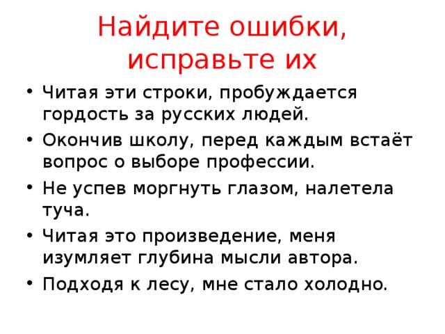 Найдите ошибки, исправьте их Читая эти строки, пробуждается гордость за русских людей. Окончив школу, перед каждым встаёт вопрос о выборе профессии. Не успев моргнуть глазом, налетела туча. Читая это произведение, меня изумляет глубина мысли автора. Подходя к лесу, мне стало холодно. 