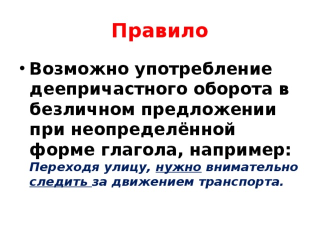 Правило Возможно употребление деепричастного оборота в безличном предложении при неопределённой форме глагола, например: Переходя улицу, нужно внимательно следить за движением транспорта.