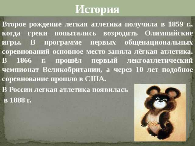История Второе рождение легкая атлетика получила в 1859 г., когда греки попытались возродить Олимпийские игры. В программе первых общенациональных соревнований основное место заняла лёгкая атлетика. В 1866 г. прошёл первый лекгоатлетический чемпионат Великобритании, а через 10 лет подобное соревнование прошло в США. В России легкая атлетика появилась  в 1888 г.  