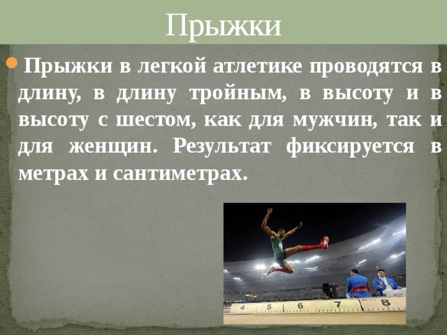 Прыжки Прыжки в легкой атлетике проводятся в длину, в длину тройным, в высоту и в высоту с шестом, как для мужчин, так и для женщин. Результат фиксируется в метрах и сантиметрах. 