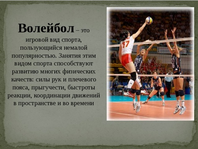 Волейбол  – это игровой вид спорта, пользующийся немалой популярностью. Занятия этим видом спорта способствуют развитию многих физических качеств: силы рук и плечевого пояса, прыгучести, быстроты реакции, координации движений в пространстве и во времени 