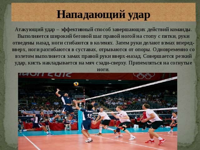Нападающий удар Атакующий удар – эффективный способ завершающих действий команды. Выполняется широкий беговой шаг правой ногой на стопу с пятки, руки отведены назад, ноги сгибаются в коленях. Затем руки делают взмах вперед-вверх, ноги разгибаются в суставах, отрываются от опоры. Одновременно со взлетом выполняется замах правой руки вверх-назад. Совершается резкий удар, кисть накладывается на мяч сзади-сверху. Приземляться на согнутые ноги. 