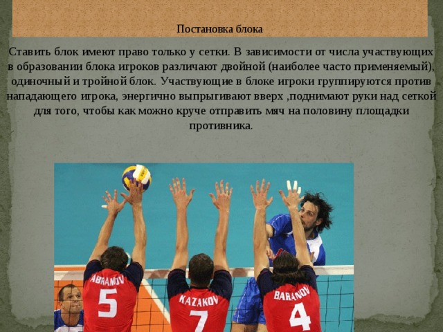  Постановка блока Ставить блок имеют право только у сетки. В зависимости от числа участвующих в образовании блока игроков различают двойной (наиболее часто применяемый), одиночный и тройной блок. Участвующие в блоке игроки группируются против нападающего игрока, энергично выпрыгивают вверх ,поднимают руки над сеткой для того, чтобы как можно круче отправить мяч на половину площадки противника. 