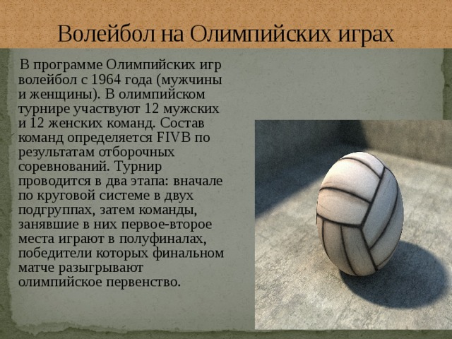 Волейбол на Олимпийских играх  В программе Олимпийских игр волейбол с 1964 года (мужчины и женщины). В олимпийском турнире участвуют 12 мужских и 12 женских команд. Состав команд определяется FIVB по результатам отборочных соревнований. Турнир проводится в два этапа: вначале по круговой системе в двух подгруппах, затем команды, занявшие в них первое-второе места играют в полуфиналах, победители которых финальном матче разыгрывают олимпийское первенство. 