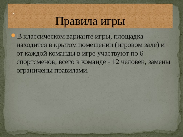 Правила игры . В классическом варианте игры, площадка находится в крытом помещении (игровом зале) и от каждой команды в игре участвуют по 6 спортсменов, всего в команде - 12 человек, замены ограничены правилами. 