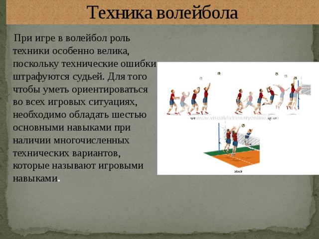 Техника волейбола  При игре в волейбол роль техники особенно велика, поскольку технические ошибки штрафуются судьей. Для того чтобы уметь ориентироваться во всех игровых ситуациях, необходимо обладать шестью основными навыками при наличии многочисленных технических вариантов, которые называют игровыми навыками . 