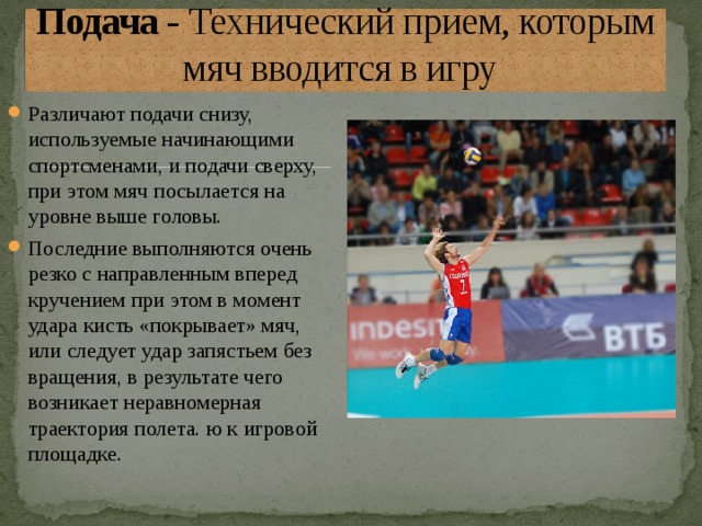 Подача - Технический прием, которым мяч вводится в игру  Различают подачи снизу, используемые начинающими спортсменами, и подачи сверху, при этом мяч посылается на уровне выше головы. Последние выполняются очень резко с направленным вперед кручением при этом в момент удара кисть «покрывает» мяч, или следует удар запястьем без вращения, в результате чего возникает неравномерная траектория полета. ю к игровой площадке.  
