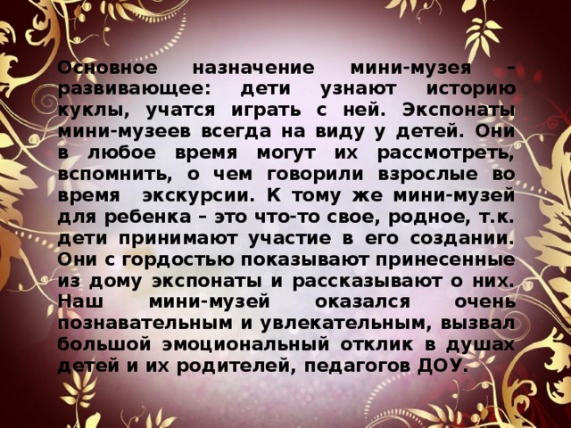   Основное назначение мини-музея – развивающее: дети узнают историю куклы, учатся играть с ней. Экспонаты мини-музеев всегда на виду у детей. Они в любое время могут их рассмотреть, вспомнить, о чем говорили взрослые во время экскурсии. К тому же мини-музей для ребенка – это что-то свое, родное, т.к. дети принимают участие в его создании. Они с гордостью показывают принесенные из дому экспонаты и рассказывают о них. Наш мини-музей оказался очень познавательным и увлекательным, вызвал большой эмоциональный отклик в душах детей и их родителей, педагогов ДОУ.  