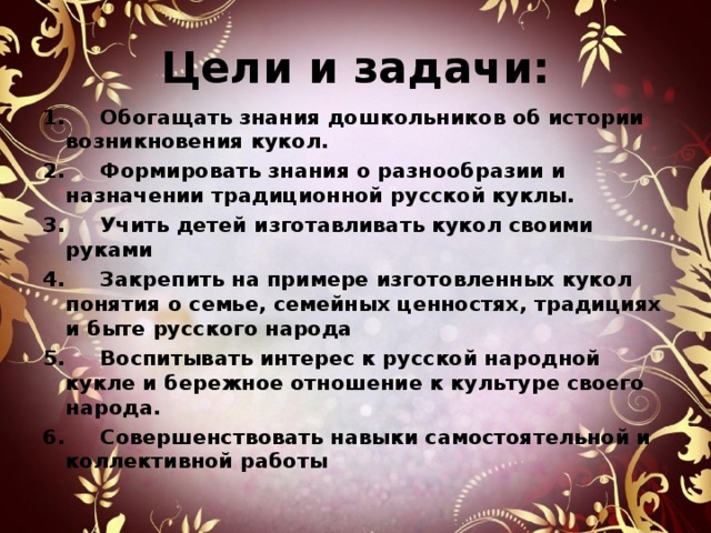   Цели и задачи:      1.     Обогащать знания дошкольников об истории возникновения кукол. 2.     Формировать знания о разнообразии и назначении традиционной русской куклы. 3.     Учить детей изготавливать кукол своими руками 4.     Закрепить на примере изготовленных кукол понятия о семье, семейных ценностях, традициях и быте русского народа 5.     Воспитывать интерес к русской народной кукле и бережное отношение к культуре своего народа. 6.     Совершенствовать навыки самостоятельной и коллективной работы  
