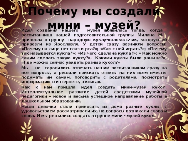  Почему мы создали мини – музей?     Идея создания нашего музея появилась тогда, когда воспитанница нашей подготовительной группы Милана М. принесла в группу народную куклу-колокольчик, которую ей привезли из Ярославля. У детей сразу возникли вопросы: «Почему на лице нет глаз и рта?»; «Как с ней играть?»; «Почему так называется кукла?»; «Из чего сделана кукла?»; « Как можно самим сделать такую куклу?».  Какими куклы были раньше?», «Где можно сейчас увидеть разных кукол?»   Мы не торопились отвечать нашим воспитанникам сразу на все вопросы, а решили поискать ответы на них всем вместе: подумать им самим, поговорить с родителями, посмотреть информацию в интернете, в книгах.   Как к нам пришла идея создать мини-музей кукол. Интеллектуальное развитие детей средствами музейной педагогики – новое и весьма успешное направление работы в дошкольном образовании.   Наши девочки стали приносить из дома разные куклы, с удовольствием рассматривали их, но вопросы возникали снова и снова. И мы решились создать в группе мини - музей кукол.   