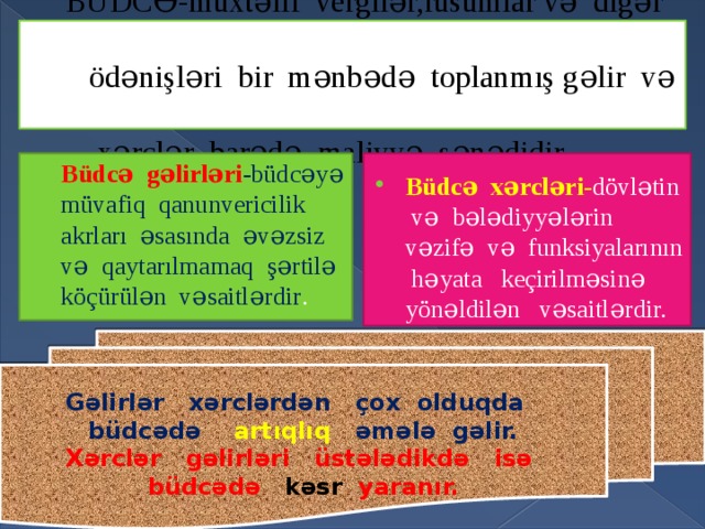  BÜDCƏ-müxtəlif vergilər,rüsumlar və digər  ödənişləri bir mənbədə toplanmış gəlir və  xərclər barədə maliyyə sənədidir. Büdcə gəlirləri -büdcəyə müvafiq qanunvericilik akrları əsasında əvəzsiz və qaytarılmamaq şərtilə köçürülən vəsaitlərdir . Büdcə xərcləri - dövlətin  və bələdiyyələrin vəzifə və funksiyalarının həyata keçirilməsinə yönəldilən vəsaitlərdir. Gəlirlər xərclərdən çox olduqda büdcədə artıqlıq əmələ gəlir. Xərclər gəlirləri üstələdikdə isə büdcədə kəsr yaranır. 