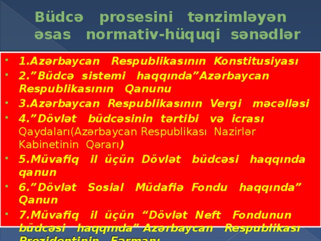 Büdcə prosesini tənzimləyən əsas normativ-hüquqi sənədlər 1.Azərbaycan Respublikasının Konstitusiyası 2.”Büdcə sistemi haqqında”Azərbaycan Respublikasının Qanunu 3.Azərbaycan Respublikasının Vergi məcəlləsi 4.”Dövlət büdcəsinin tərtibi və icrası Qaydaları(Azərbaycan Respublikası Nazirlər Kabinetinin Qərarı ) 5.Müvafiq il üçün Dövlət büdcəsi haqqında qanun 6.”Dövlət Sosial Müdafiə Fondu haqqında” Qanun 7.Müvafiq il üçün “Dövlət Neft Fondunun büdcəsi haqqında” Azərbaycan Respublikası Prezidentinin Fərmanı 