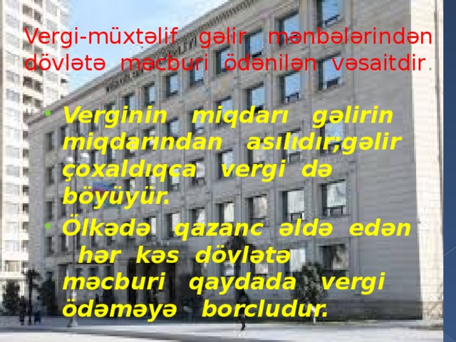 Vergi-müxtəlif gəlir mənbələrindən dövlətə məcburi ödənilən vəsaitdir . Verginin miqdarı gəlirin miqdarından asılıdır;gəlir çoxaldıqca vergi də böyüyür. Ölkədə qazanc əldə edən hər kəs dövlətə məcburi qaydada vergi ödəməyə borcludur. 