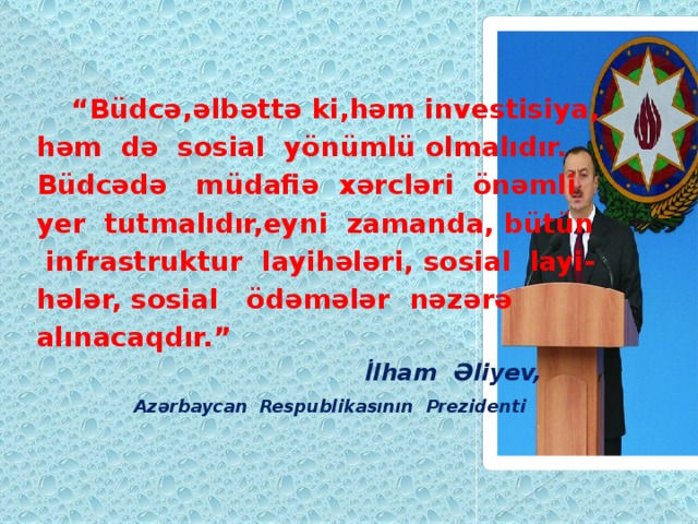  “ Büdcə,əlbəttə ki,həm investisiya, həm də sosial yönümlü olmalıdır. Büdcədə müdafiə xərcləri önəmli yer tutmalıdır,eyni zamanda, bütün  infrastruktur layihələri, sosial layi- hələr, sosial ödəmələr nəzərə alınacaqdır.”  İlham Əliyev,  Azərbaycan Respublikasının Prezidenti 