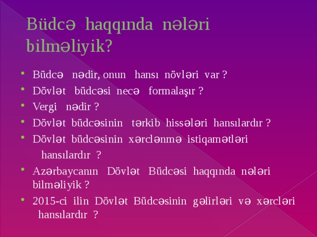 Büdcə haqqında nələri bilməliyik? Büdcə nədir, onun hansı növləri var ? Dövlət büdcəsi necə formalaşır ? Vergi nədir ? Dövlət büdcəsinin tərkib hissələri hansılardır ? Dövlət büdcəsinin xərclənmə istiqamətləri  hansılardır ? Azərbaycanın Dövlət Büdcəsi haqqında nələri bilməliyik ? 2015-ci ilin Dövlət Büdcəsinin gəlirləri və xərcləri hansılardır ? 