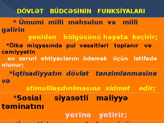 DÖVLƏT BÜDCƏSİNİN FUNKSİYALARI  * Ümumi milli məhsulun və milli gəlirin  yenidən bölgüsünü həyata keçirir;  *Ölkə miqyasında pul vəsaitləri toplanır və cəmiyyətin  ən  zəruri ehtiyaclarını ödəmək üçün istifadə olunur;  *İ qtisadiyyatın dövlət tənzimlənməsinə və  stimulllaşdırılmasına xidmət edir;  * Sosial siyasətli maliyyə təminatını   yerinə yetirir;  *İnvestisiya qoyuluşları üçün vəsait  mənbəyi rolunu oynayır; * Mərkəzləşdirilmiş pul vəsaitləri fondunun yaran- masını təmin edir və istifadəsinə nəzarət edir. 