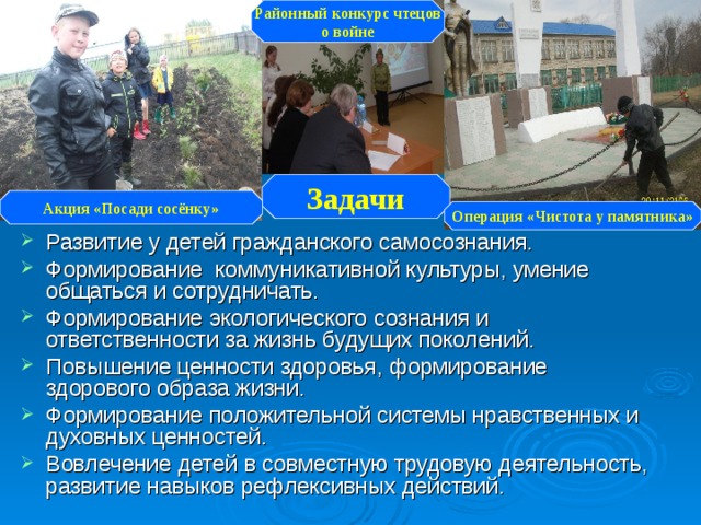 Районный конкурс чтецов о войне Задачи Акция «Посади сосёнку» Операция «Чистота у памятника» Развитие у детей гражданского самосознания. Формирование коммуникативной культуры, умение общаться и сотрудничать. Формирование экологического сознания и ответственности за жизнь будущих поколений. Повышение ценности здоровья, формирование здорового  образа жизни. Формирование положительной системы нравственных и духовных ценностей. Вовлечение детей в совместную трудовую деятельность, развитие навыков рефлексивных действий. 