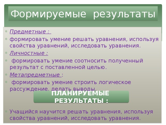 Формируемые результаты Предметные : формировать умение решать уравнения, используя свойства уравнений, исследовать уравнения. Личностные :  формировать умение соотносить полученный результат с поставленной целью. Метапредметные :  формировать умение строить логическое рассуждение, делать выводы. Учащийся научится решать уравнения, используя свойства уравнений, исследовать уравнения. ПЛАНИРУЕМЫЕ РЕЗУЛЬТАТЫ : 