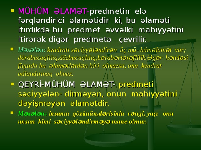 MÜHÜM ƏLAMƏT- predmetin elə fərqləndirici əlamətidir ki, bu əlaməti itirdikdə bu predmet əvvəlki mahiyyətini itirərək digər predmetə çevrilir. Məsələn: kvadratı səciyyələndirən üç mü- hüməlamət var; dördbucaqlılıq,düzbucaqlılıq,bərabərtərəflilik.Əgər həndəsi fiqurda bu əlamətlərdən biri olmazsa, onu kvadrat adlandırmaq olmaz. QEYRİ-MÜHÜM ƏLAMƏT- predmeti səciyyələn-  dirməyən, onun mahiyyətini dəyişməyən əlamətdir. Məsələn: insanın gözünün,dərisinin rəngi, yaşı onu unsan kimi səciyyələndirməyə mane olmur.  