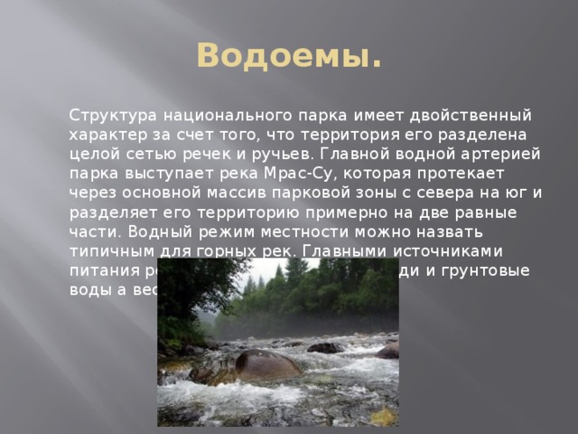 Водоемы.  Структура национального парка имеет двойственный характер за счет того, что территория его разделена целой сетью речек и ручьев. Главной водной артерией парка выступает река Мрас-Су, которая протекает через основной массив парковой зоны с севера на юг и разделяет его территорию примерно на две равные части. Водный режим местности можно назвать типичным для горных рек. Главными источниками питания речек и ручьев являются дожди и грунтовые воды а весной снег и ледники. 