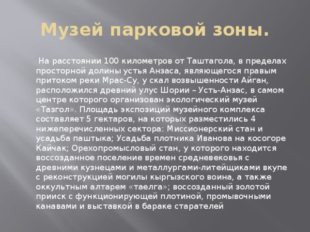 Музей парковой зоны.  На расстоянии 100 километров от Таштагола, в пределах просторной долины устья Анзаса, являющегося правым притоком реки Мрас-Су, у скал возвышенности Айган, расположился древний улус Шории – Усть-Анзас, в самом центре которого организован экологический музей «Тазгол». Площадь экспозиций музейного комплекса составляет 5 гектаров, на которых разместились 4 нижеперечисленных сектора: Миссионерский стан и усадьба паштыка; Усадьба плотника Иванова на косогоре Кайчак; Орехопромысловый стан, у которого находится воссозданное поселение времен средневековья с древними кузнецами и металлургами-литейщиками вкупе с реконструкцией могилы кыргызского воина, а также оккультным алтарем «таелга»; воссозданный золотой прииск с функционирующей плотиной, промывочными канавами и выставкой в бараке старателей 