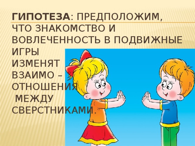 Гипотеза : предположим, что знакомство и вовлеченность в подвижные игры  изменят  взаимо –  отношения  между  сверстниками.    