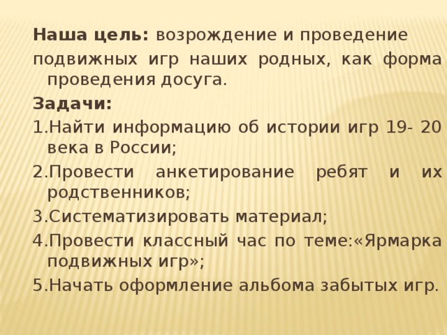 Наша цель: возрождение и проведение подвижных игр наших родных, как форма проведения досуга. Задачи: 1.Найти информацию об истории игр 19- 20 века в России; 2.Провести анкетирование ребят и их родственников; 3.Систематизировать материал; 4.Провести классный час по теме:«Ярмарка подвижных игр»; 5.Начать оформление альбома забытых игр. 