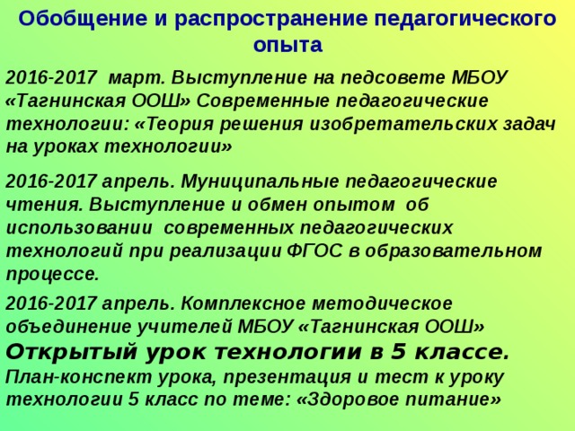 Обобщение и распространение педагогического опыта 2015-2016 декабрь. Муниципальный семинар учителей технологии. Провела открытый урок технологии в 5 классе по теме: «Защита творческого проекта» в рамках муниципального семинара учителей технологии. 2016-2017 февраль. Выступление перед слушателями «Института развития образования Иркутской области ГАУ ДПО ИРО» на курсах повышения квалификации учителей Иркутской области. «Развитие одаренности детей через участие в конкурсах, проектах, выставках» 