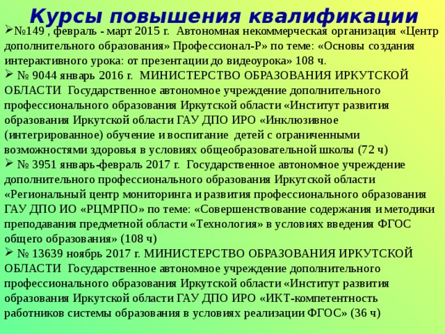 Коротко о себе Год рождения: 1964 13. 09.  Образование высшее. Окончила  Иркутский Государственный Педагогический Институт  в 1986 году, присвоена квалификация  учителя общетехнических дисциплин.  Диплом КВ № 346793. Аттестация в течение последних 5 лет 20.11.2015 г. присвоена первая квалификационная категория по должности «Учитель» распоряжение министерства образования Иркутской области от 20. 11. 2015 г. № 940 – мр. 16.02.2018 г. присвоена высшая квалификационная категория по должности «Учитель» распоряжение министерства образования Иркутской области от 16. 02. 2018г. № 76– мр. Стаж работы : 32 года. 