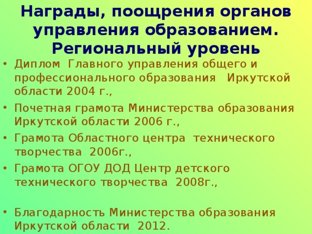 Награды, поощрения органов управления образованием. Муниципальный уровень: Грамоты РОНО 2002 г., 2004 г., 2006 г., Благодарность Администрации Заларинского района 2007 г., Благодарственное письмо Комитета по образованию Администрации МО «Заларинский район» за участие в районном конкурсе «Учитель года - 2010» Почетная грамота Комитета по образованию Администрации МО «Заларинский район» 2016 г. 