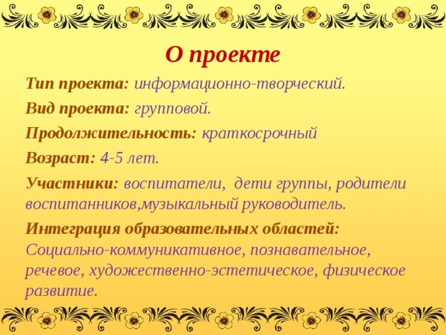 О проекте Тип проекта: информационно-творческий. Вид проекта: групповой. Продолжительность: краткосрочный Возраст: 4-5 лет. Участники: воспитатели, дети группы, родители воспитанников,музыкальный руководитель. Интеграция образовательных областей: Социально-коммуникативное, познавательное, речевое, художественно-эстетическое, физическое развитие.  