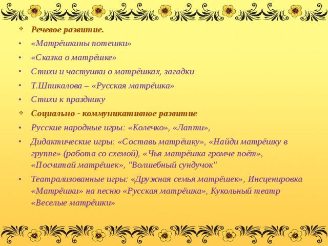Речевое развитие. «Матрёшкины потешки» «Сказка о матрёшке» Стихи и частушки о матрёшках, загадки Т.Шпикалова – «Русская матрёшка» Стихи к празднику Социально - коммуникативное развитие Русские народные игры: «Колечко», «Лапти», Дидактические игры: «Составь матрёшку», «Найди матрёшку в группе» (работа со схемой), «Чья матрёшка громче поёт», «Посчитай матрёшек», 