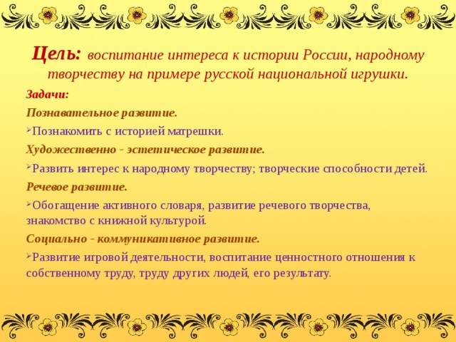 Цель: воспитание интереса к истории России, народному творчеству на примере русской национальной игрушки. Задачи: Познавательное развитие. Познакомить с историей матрешки. Художественно - эстетическое развитие. Развить интерес к народному творчеству; творческие способности детей. Речевое развитие. Обогащение активного словаря, развитие речевого творчества, знакомство с книжной культурой. Социально - коммуникативное развитие. Развитие игровой деятельности, воспитание ценностного отношения к собственному труду, труду других людей, его результату. 