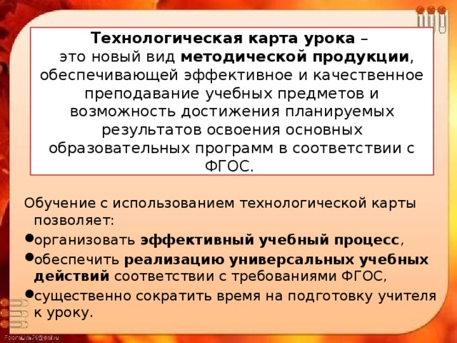 Технологическая карта урока –  это новый вид методической продукции , обеспечивающей эффективное и качественное преподавание учебных предметов и возможность достижения планируемых результатов освоения основных образовательных программ в соответствии с ФГОС. Обучение с использованием технологической карты позволяет: организовать эффективный учебный процесс , обеспечить реализацию универсальных учебных действий соответствии с требованиями ФГОС, существенно сократить время на подготовку учителя к уроку. 