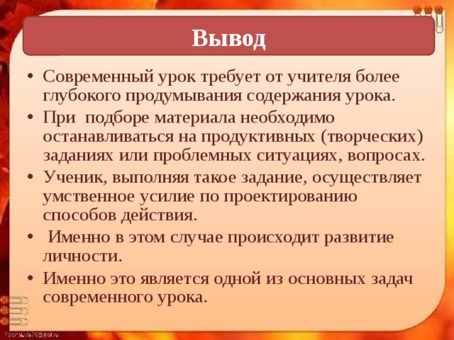 Вывод Современный урок требует от учителя более глубокого продумывания содержания урока. При подборе материала необходимо останавливаться на продуктивных (творческих) заданиях или проблемных ситуациях, вопросах. Ученик, выполняя такое задание, осуществляет умственное усилие по проектированию способов действия.  Именно в этом случае происходит развитие личности. Именно это является одной из основных задач современного урока. 