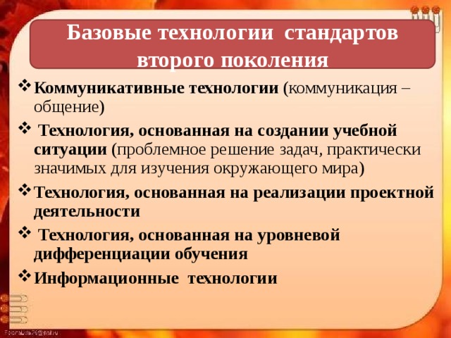  Базовые технологии стандартов второго поколения   Коммуникативные технологии (коммуникация – общение)  Технология, основанная на создании учебной ситуации (проблемное решение задач, практически значимых для изучения окружающего мира) Технология, основанная на реализации проектной деятельности  Технология, основанная на уровневой дифференциации обучения Информационные технологии 