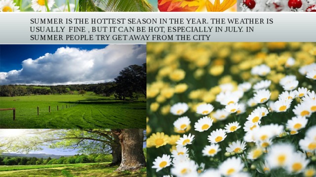 Summer is the hottest season in the year. The weather is usually fine , but it can be hot, especially in July. In summer people try get away from the city 