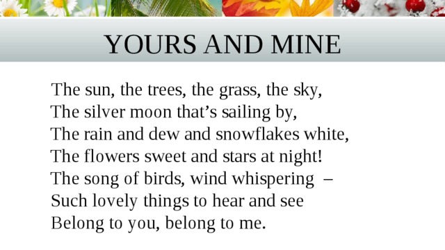 Yours and mine  The sun, the trees, the grass, the sky,  The silver moon that’s sailing by,  The rain and dew and snowflakes white,  The flowers sweet and stars at night!   The song of birds, wind whispering –   Such lovely things to hear and see  Belong to you, belong to me. 