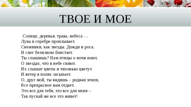 Твое и мое  Солнце, деревья, трава, небеса …  Луна в серебре проплывает.  Снежинки, как звезды. Дожди и роса.  И снег белизною блистает.  Ты слышишь? Нам птицы о ночи поют,  О звездах, что в небе сияют.  Их слышат цветы и тихонько цветут.  И ветер в полях засыпает.  О, друг мой, ты видишь – родная земля,  Все прекрасное нам отдает.  Это все для тебя, это все для меня –   Так пускай же все это живет! 