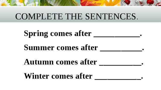 Complete the sentences .  Spring comes after ___________.  Summer comes after __________.  Autumn comes after __________.  Winter comes after ___________. 