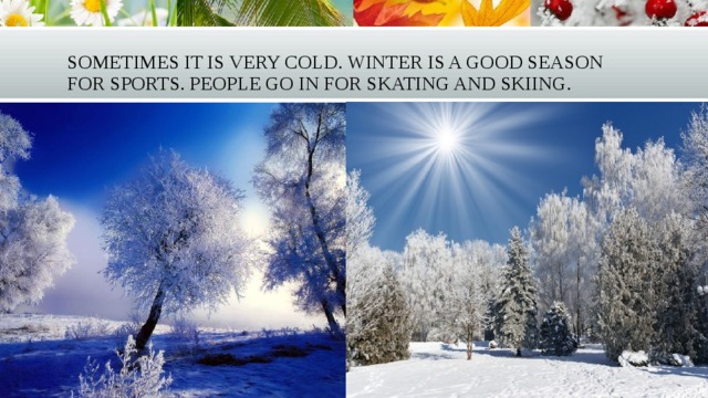 Sometimes it is very cold. Winter is a good season for sports. People go in for skating and skiing. 