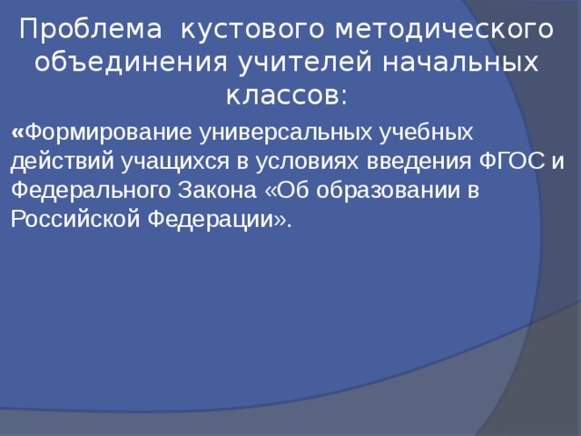 Проблема кустового методического объединения учителей начальных классов: « Формирование универсальных учебных действий учащихся в условиях введения ФГОС и Федерального Закона «Об образовании в Российской Федерации». 