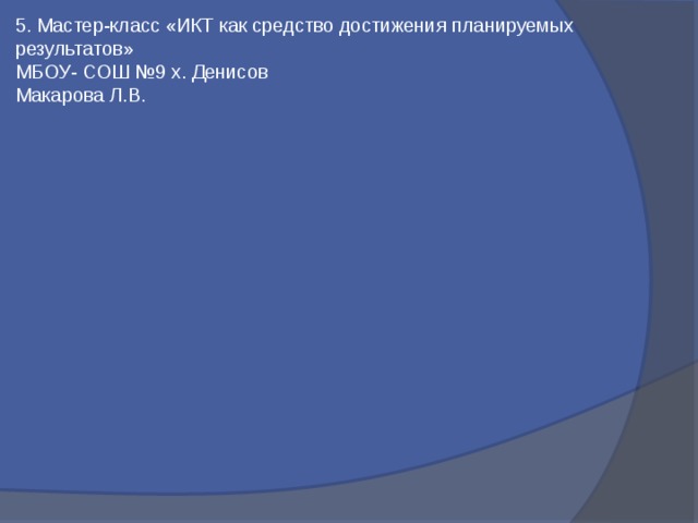 5. Мастер-класс «ИКТ как средство достижения планируемых результатов»   МБОУ- СОШ №9 х. Денисов Макарова Л.В. 