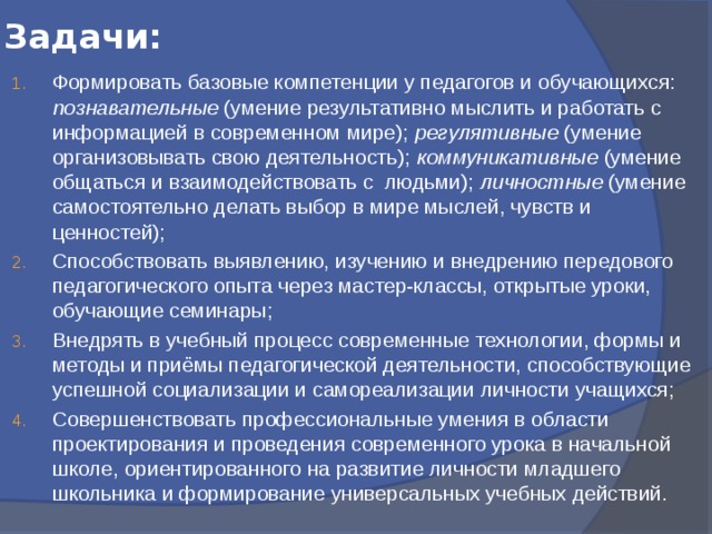 Задачи: Формировать базовые компетенции у педагогов и обучающихся: познавательные (умение результативно мыслить и работать с информацией в современном мире); регулятивные (умение организовывать свою деятельность); коммуникативные (умение общаться и взаимодействовать с людьми); личностные (умение самостоятельно делать выбор в мире мыслей, чувств и ценностей); Способствовать выявлению, изучению и внедрению передового педагогического опыта через мастер-классы, открытые уроки, обучающие семинары; Внедрять в учебный процесс современные технологии, формы и методы и приёмы педагогической деятельности, способствующие успешной социализации и самореализации личности учащихся; Совершенствовать профессиональные умения в области проектирования и проведения современного урока в начальной школе, ориентированного на развитие личности младшего школьника и формирование универсальных учебных действий. 