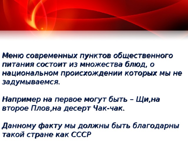  Меню современных пунктов общественного питания состоит из множества блюд, о национальном происхождении которых мы не задумываемся.   Например на первое могут быть – Щи,на второе Плов,на десерт Чак-чак.   Данному факту мы должны быть благодарны такой стране как СССР        