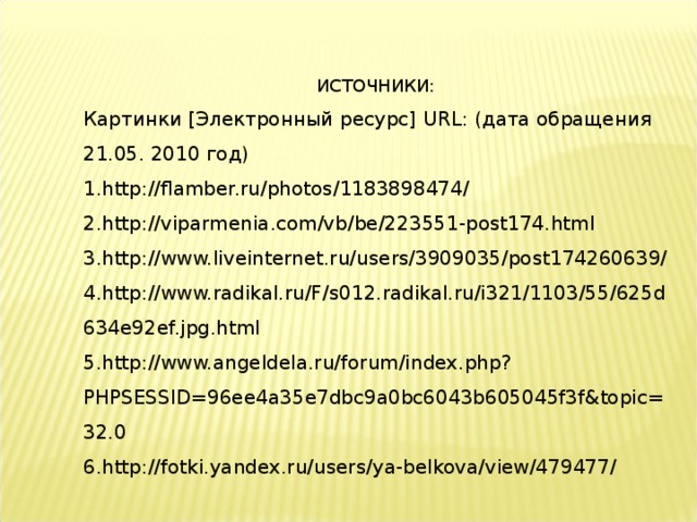 ИСТОЧНИКИ: Картинки [Электронный ресурс] URL : (дата обращения 21.05. 2010 год) http://flamber.ru/photos/1183898474/ http://viparmenia.com/vb/be/223551-post174.html http://www.liveinternet.ru/users/3909035/post174260639/ http://www.radikal.ru/F/s012.radikal.ru/i321/1103/55/625d634e92ef.jpg.html http://www.angeldela.ru/forum/index.php?PHPSESSID=96ee4a35e7dbc9a0bc6043b605045f3f&topic=32.0 http://fotki.yandex.ru/users/ya-belkova/view/479477/ 