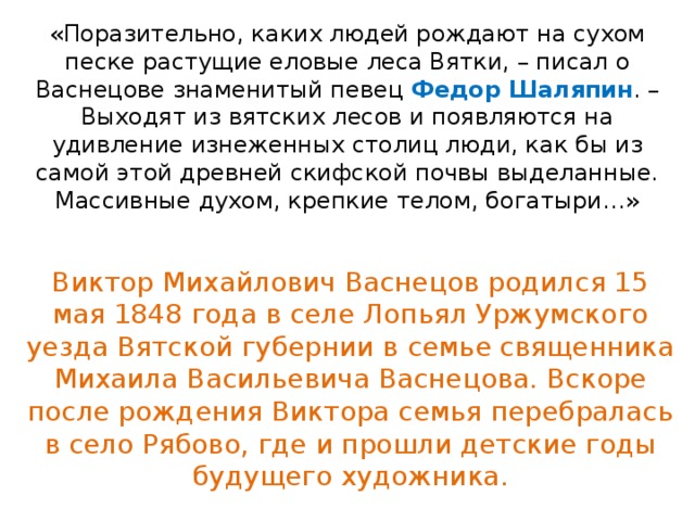«Поразительно, каких людей рождают на сухом песке растущие еловые леса Вятки, – писал о Васнецове знаменитый певец Федор Шаляпин . – Выходят из вятских лесов и появляются на удивление изнеженных столиц люди, как бы из самой этой древней скифской почвы выделанные. Массивные духом, крепкие телом, богатыри…» Виктор Михайлович Васнецов родился 15 мая 1848 года в селе Лопьял Уржумского уезда Вятской губернии в семье священника Михаила Васильевича Васнецова. Вскоре после рождения Виктора семья перебралась в село Рябово, где и прошли детские годы будущего художника. 