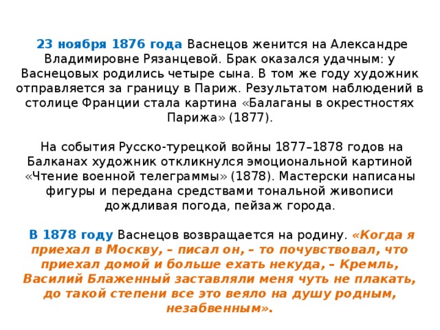     23 ноября 1876 года Васнецов женится на Александре Владимировне Рязанцевой. Брак оказался удачным: у Васнецовых родились четыре сына. В том же году художник отправляется за границу в Париж. Результатом наблюдений в столице Франции стала картина «Балаганы в окрестностях Парижа» (1877).     На события Русско ‑ турецкой войны 1877–1878 годов на Балканах художник откликнулся эмоциональной картиной «Чтение военной телеграммы» (1878). Мастерски написаны фигуры и передана средствами тональной живописи дождливая погода, пейзаж города.      В 1878 году Васнецов возвращается на родину. «Когда я приехал в Москву, – писал он, – то почувствовал, что приехал домой и больше ехать некуда, – Кремль, Василий Блаженный заставляли меня чуть не плакать, до такой степени все это веяло на душу родным, незабвенным».   