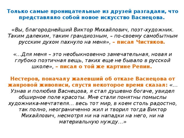Только самые проницательные из друзей разгадали, что представляло собой новое искусство Васнецова.   «Вы, благороднейший Виктор Михайлович, поэт ‑ художник. Таким далеким, таким грандиозным, – по ‑ своему самобытным русским духом пахнуло на меня» , – писал Чистяков.   «…Для меня – это необыкновенно замечательная, новая и глубоко поэтичная вещь, таких еще не бывало в русской школе», – писал о той же картине Репин.   Нестеров, поначалу жалевший об отказе Васнецова от жанровой живописи, спустя некоторое время сказал: «…Узнав и полюбив Васнецова, я стал душевно богаче, увидел обширное поле красоты. Мне стали понятны помыслы художника ‑ мечтателя… весь тот мир, в коем столь радостно, так полно, неограниченно жил и творил тогда Виктор Михайлович, несмотря ни на нападки на него, ни на материальную нужду…»   